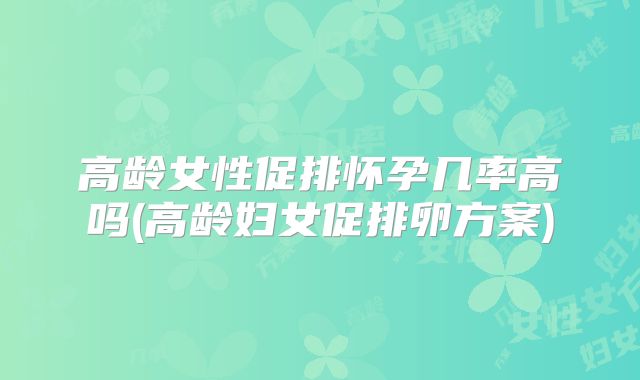 高龄女性促排怀孕几率高吗(高龄妇女促排卵方案)