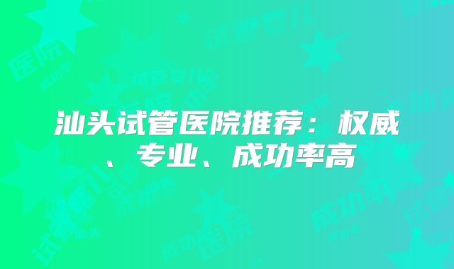 汕头试管医院推荐：权威、专业、成功率高