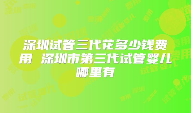 深圳试管三代花多少钱费用 深圳市第三代试管婴儿哪里有