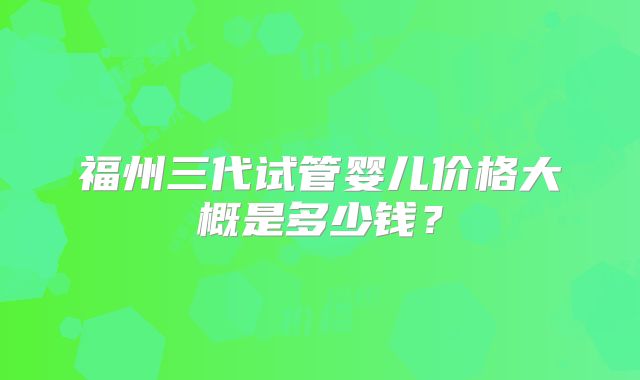 福州三代试管婴儿价格大概是多少钱?