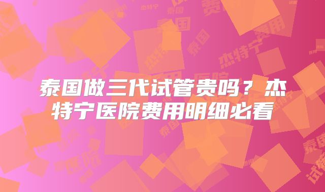 泰国做三代试管贵吗？杰特宁医院费用明细必看