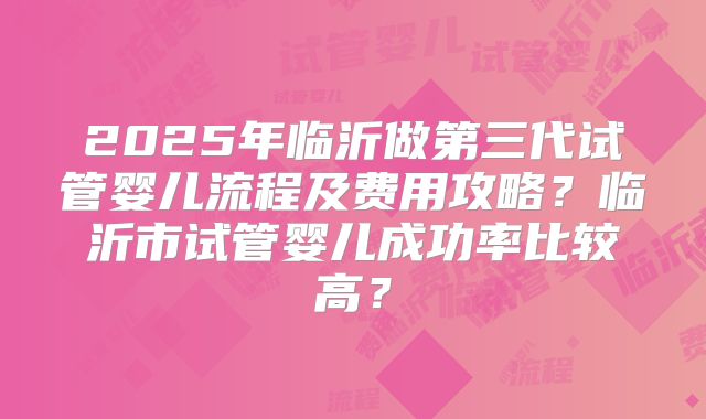 2025年临沂做第三代试管婴儿流程及费用攻略？临沂市试管婴儿成功率比较高？