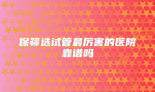 保筛选试管最厉害的医院靠谱吗