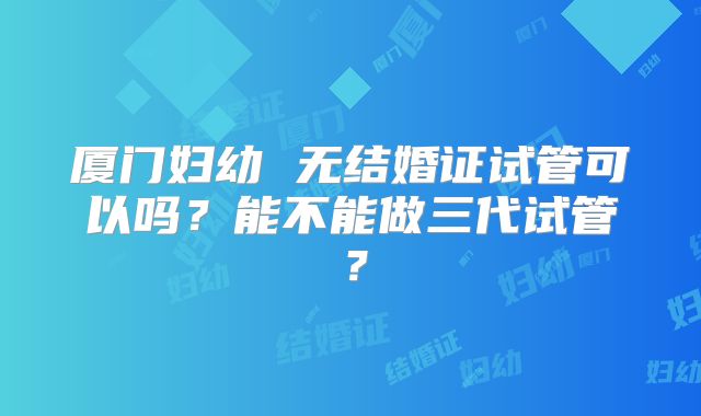 厦门妇幼 无结婚证试管可以吗？能不能做三代试管？