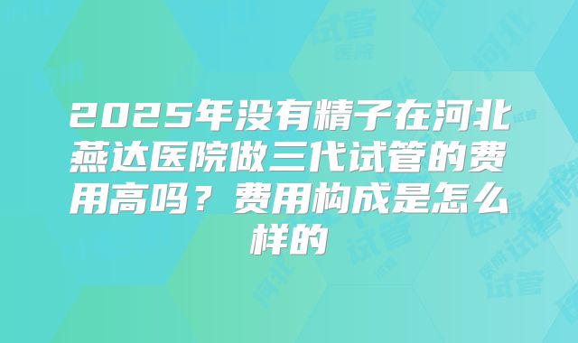2025年没有精子在河北燕达医院做三代试管的费用高吗?费用构成是怎么样的