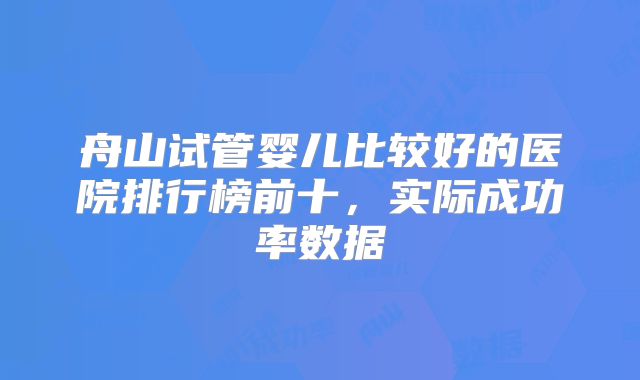 舟山试管婴儿比较好的医院排行榜前十，实际成功率数据