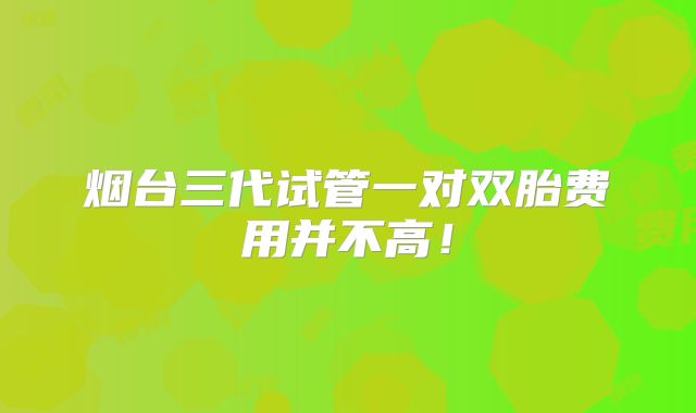烟台三代试管一对双胎费用并不高!