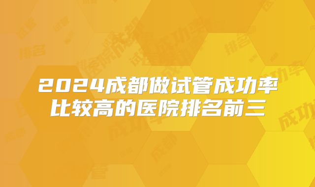 2024成都做试管成功率比较高的医院排名前三