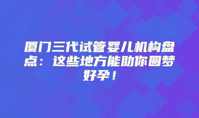 厦门三代试管婴儿机构盘点：这些地方能助你圆梦好孕！
