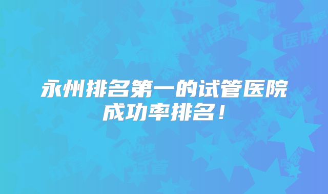 永州排名第一的试管医院成功率排名！