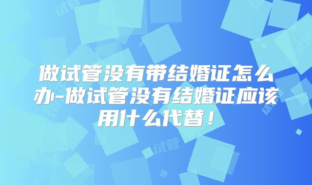做试管没有带结婚证怎么办-做试管没有结婚证应该用什么代替!