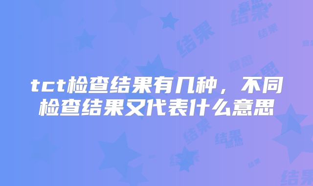 tct检查结果有几种,不同检查结果又代表什么意思