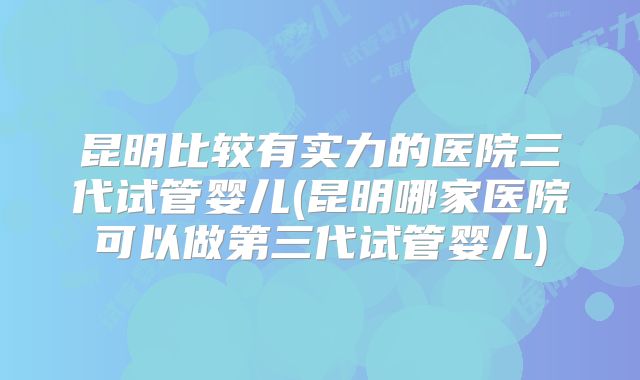 昆明比较有实力的医院三代试管婴儿(昆明哪家医院可以做第三代试管婴儿)