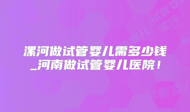 漯河做试管婴儿需多少钱_河南做试管婴儿医院!