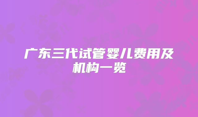广东三代试管婴儿费用及机构一览