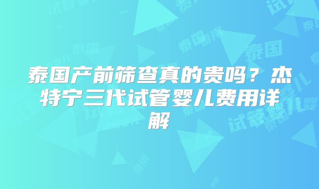 泰国产前筛查真的贵吗？杰特宁三代试管婴儿费用详解