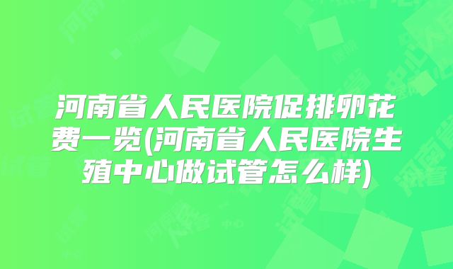 河南省人民医院促排卵花费一览(河南省人民医院生殖中心做试管怎么样)