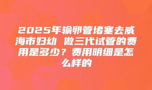 2025年输卵管堵塞去威海市妇幼 做三代试管的费用是多少？费用明细是怎么样的