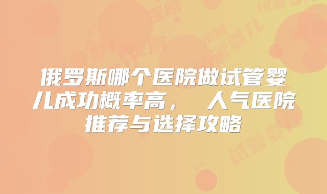 俄罗斯哪个医院做试管婴儿成功概率高， 人气医院推荐与选择攻略