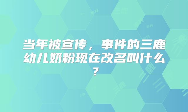 当年被宣传,事件的三鹿幼儿奶粉现在改名叫什么?