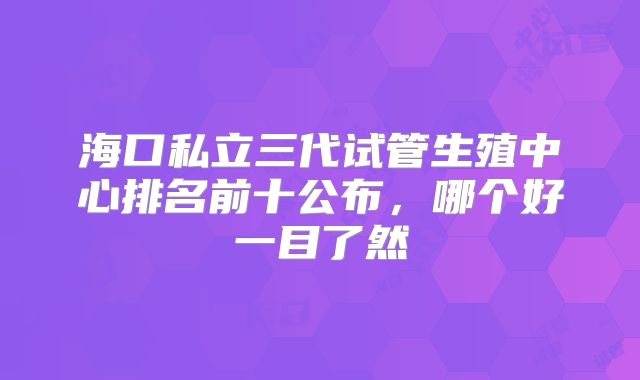 海口私立三代试管生殖中心排名前十公布，哪个好一目了然