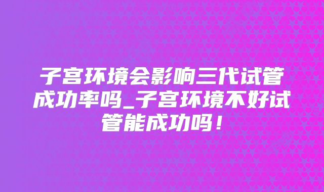 子宫环境会影响三代试管成功率吗_子宫环境不好试管能成功吗！