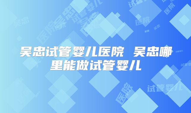 吴忠试管婴儿医院 吴忠哪里能做试管婴儿