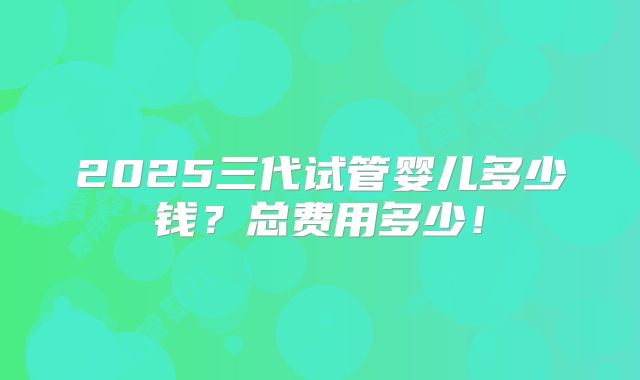 2025三代试管婴儿多少钱?总费用多少!