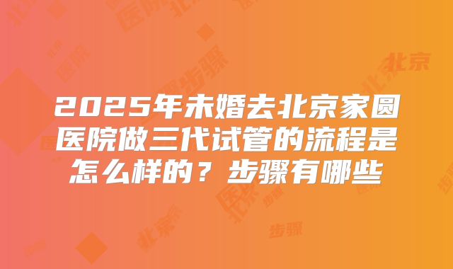 2025年未婚去北京家圆医院做三代试管的流程是怎么样的？步骤有哪些