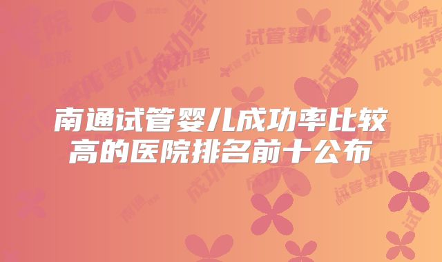 南通试管婴儿成功率比较高的医院排名前十公布