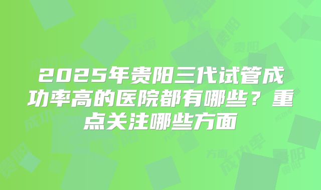 2025年贵阳三代试管成功率高的医院都有哪些？重点关注哪些方面