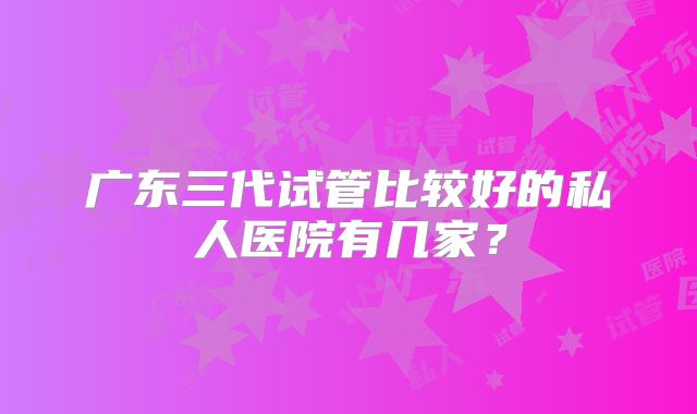 广东三代试管比较好的私人医院有几家?