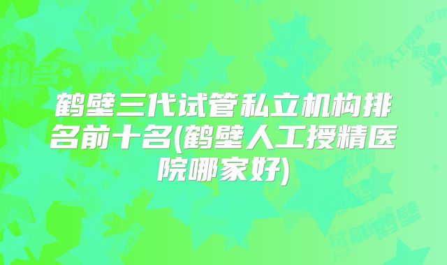 鹤壁三代试管私立机构排名前十名(鹤壁人工授精医院哪家好)