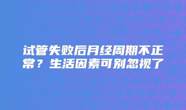 试管失败后月经周期不正常?生活因素可别忽视了