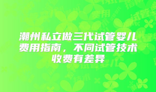 潮州私立做三代试管婴儿费用指南，不同试管技术收费有差异