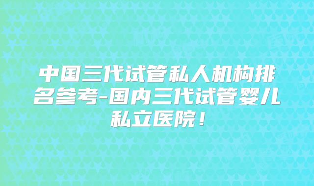 中国三代试管私人机构排名参考-国内三代试管婴儿私立医院！
