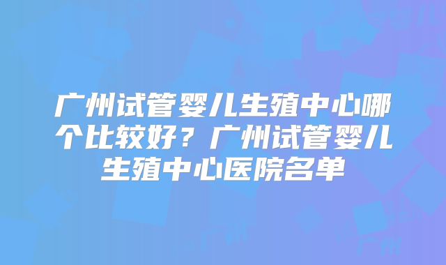 广州试管婴儿生殖中心哪个比较好？广州试管婴儿生殖中心医院名单