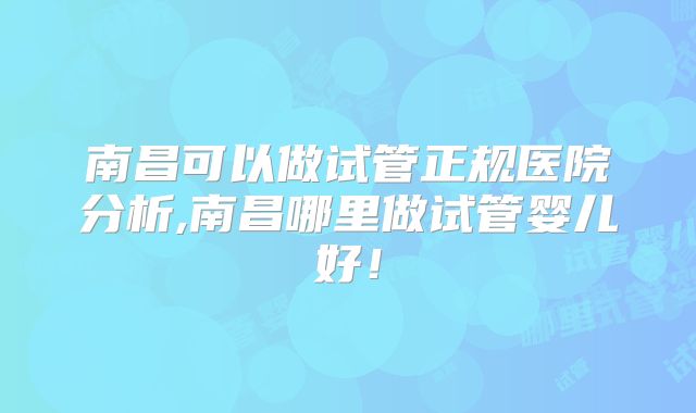 南昌可以做试管正规医院分析,南昌哪里做试管婴儿好！