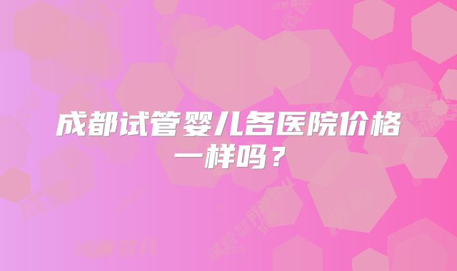成都试管婴儿各医院价格一样吗?