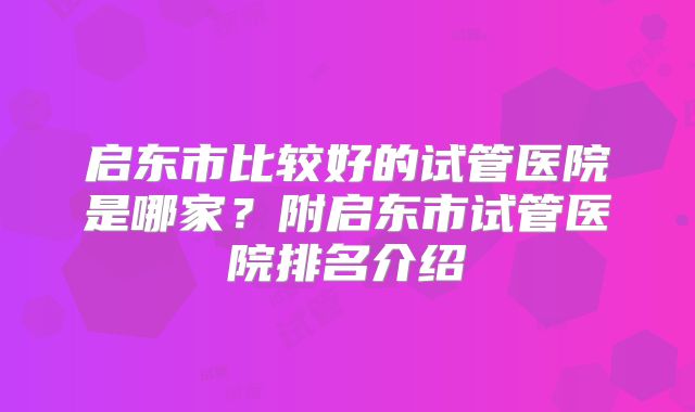 启东市比较好的试管医院是哪家?附启东市试管医院排名介绍
