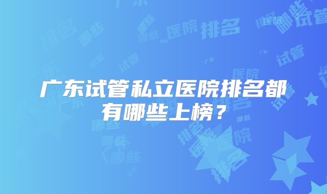 广东试管私立医院排名都有哪些上榜？