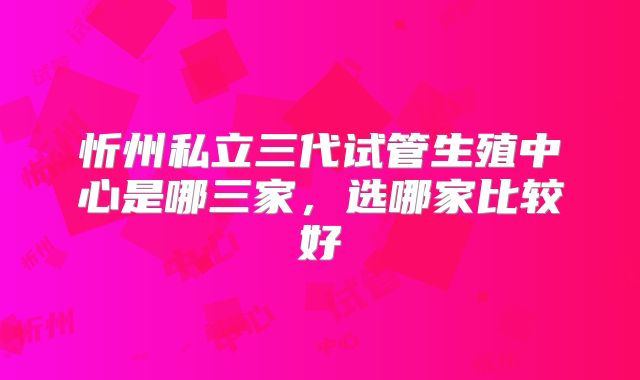 忻州私立三代试管生殖中心是哪三家，选哪家比较好