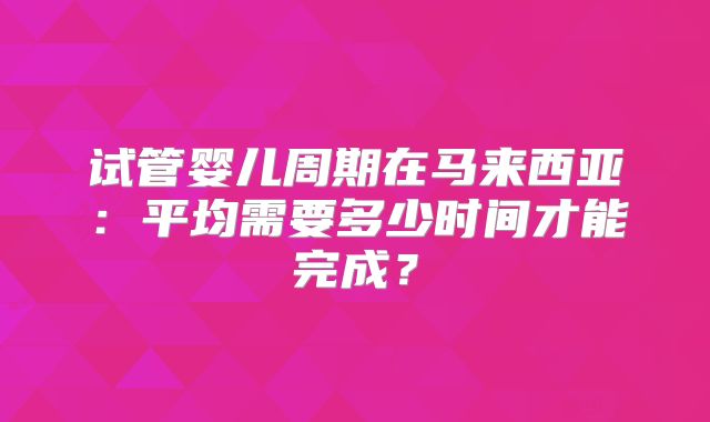 试管婴儿周期在马来西亚:平均需要多少时间才能完成?