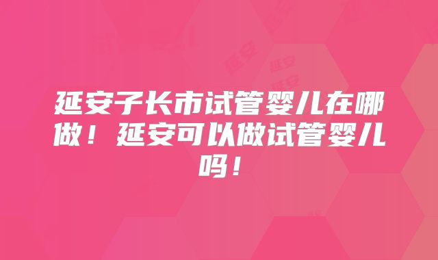 延安子长市试管婴儿在哪做！延安可以做试管婴儿吗！