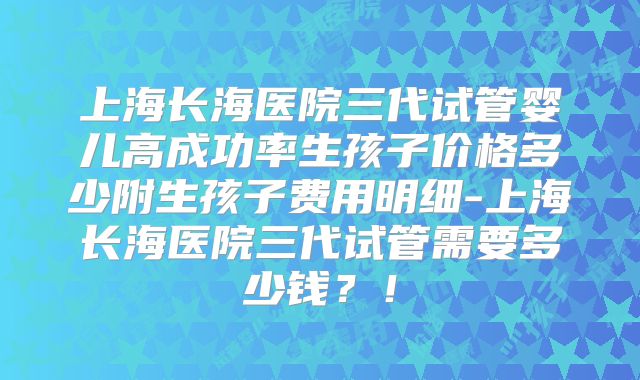 上海长海医院三代试管婴儿高成功率生孩子价格多少附生孩子费用明细-上海长海医院三代试管需要多少钱？！