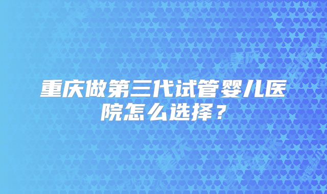 重庆做第三代试管婴儿医院怎么选择？