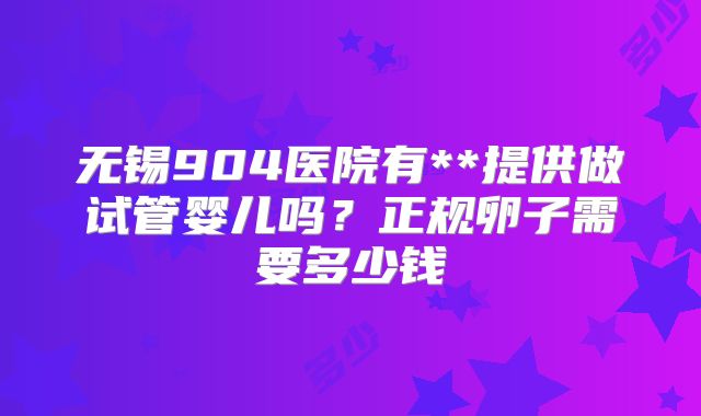 无锡904医院有**提供做试管婴儿吗？正规卵子需要多少钱