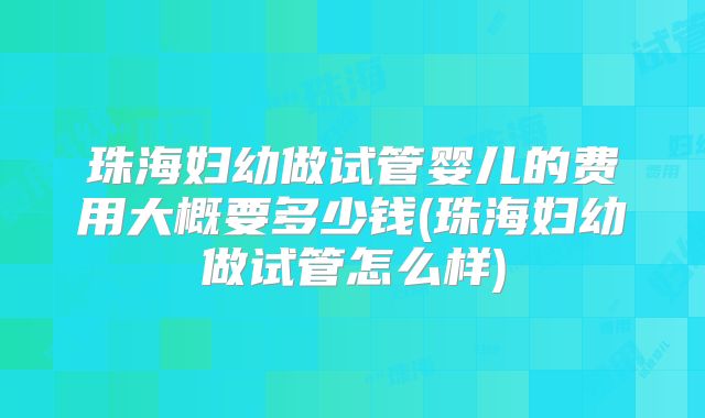 珠海妇幼做试管婴儿的费用大概要多少钱(珠海妇幼做试管怎么样)