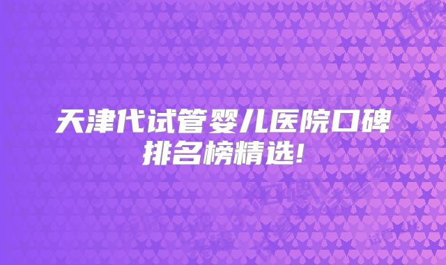 天津代试管婴儿医院口碑排名榜精选!
