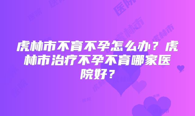 虎林市不育不孕怎么办？虎林市治疗不孕不育哪家医院好？